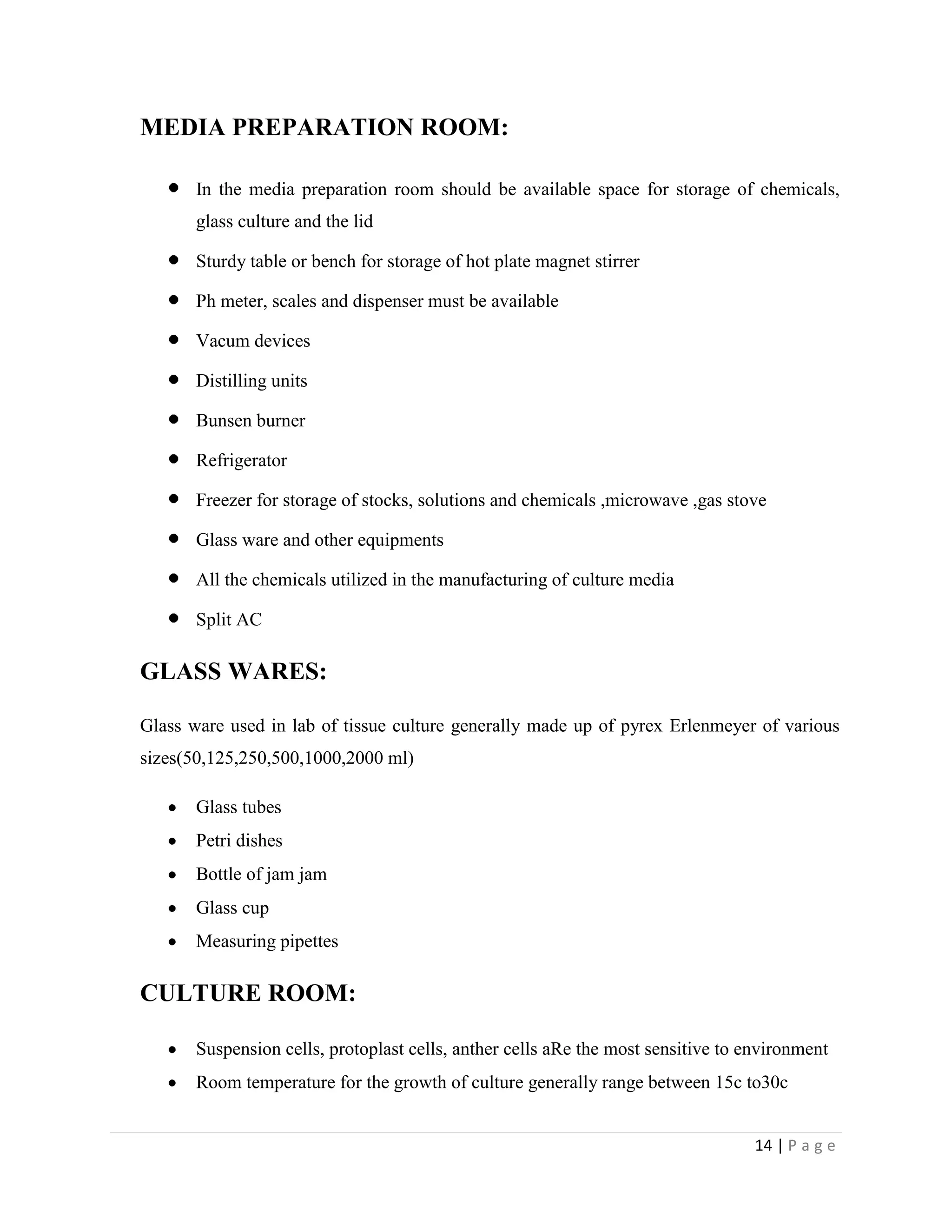 MEDIA PREPARATION ROOM:
In the media preparation room should be available space for storage of chemicals,
glass culture and the lid
Sturdy table or bench for storage of hot plate magnet stirrer
Ph meter, scales and dispenser must be available
Vacum devices
Distilling units
Bunsen burner
Refrigerator
Freezer for storage of stocks, solutions and chemicals ,microwave ,gas stove
Glass ware and other equipments
All the chemicals utilized in the manufacturing of culture media
Split AC

GLASS WARES:
Glass ware used in lab of tissue culture generally made up of pyrex Erlenmeyer of various
sizes(50,125,250,500,1000,2000 ml)
Glass tubes
Petri dishes
Bottle of jam jam
Glass cup
Measuring pipettes

CULTURE ROOM:
Suspension cells, protoplast cells, anther cells aRe the most sensitive to environment
Room temperature for the growth of culture generally range between 15c to30c
14 | P a g e

 