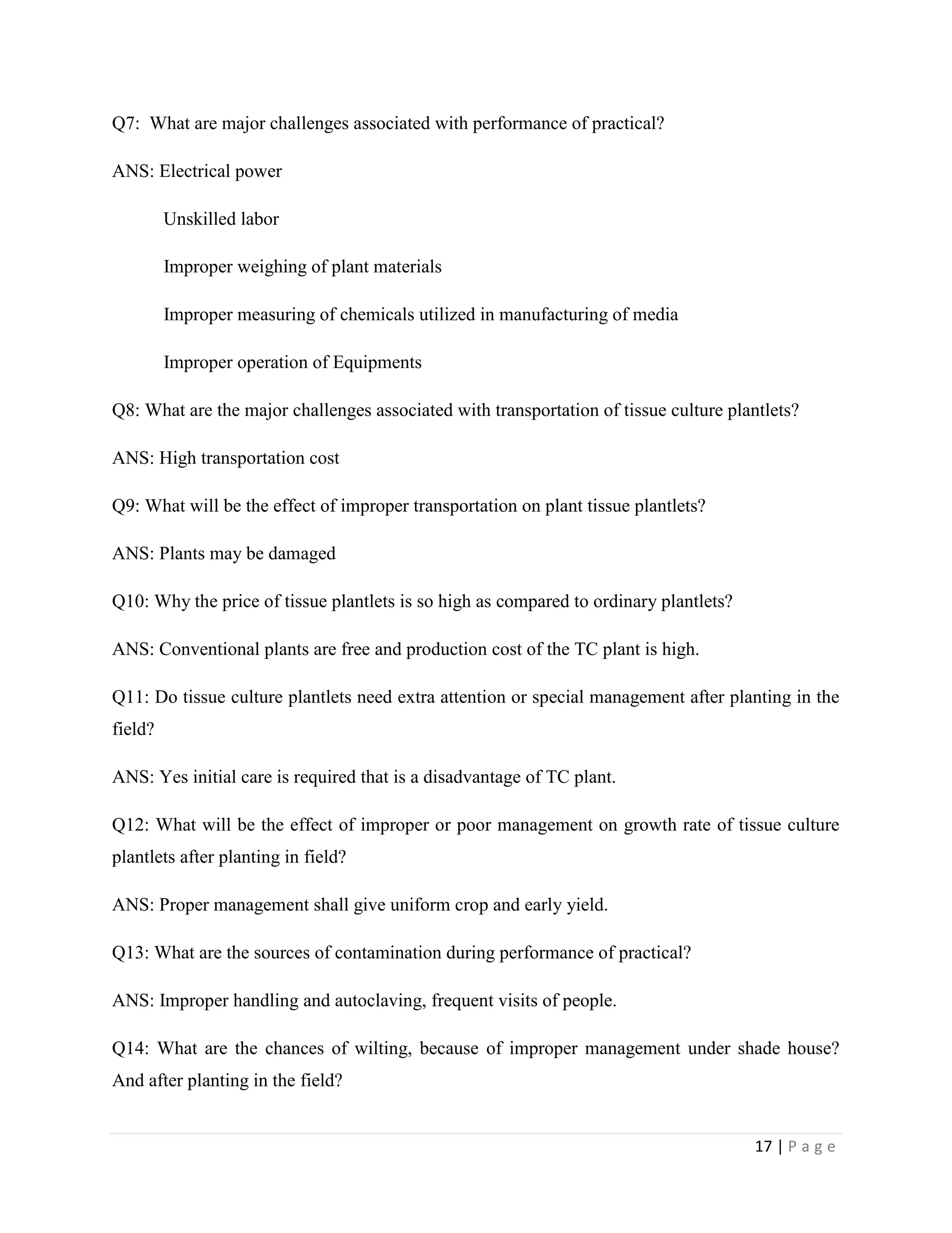 Q7: What are major challenges associated with performance of practical?
ANS: Electrical power
Unskilled labor
Improper weighing of plant materials
Improper measuring of chemicals utilized in manufacturing of media
Improper operation of Equipments
Q8: What are the major challenges associated with transportation of tissue culture plantlets?
ANS: High transportation cost
Q9: What will be the effect of improper transportation on plant tissue plantlets?
ANS: Plants may be damaged
Q10: Why the price of tissue plantlets is so high as compared to ordinary plantlets?
ANS: Conventional plants are free and production cost of the TC plant is high.
Q11: Do tissue culture plantlets need extra attention or special management after planting in the
field?
ANS: Yes initial care is required that is a disadvantage of TC plant.
Q12: What will be the effect of improper or poor management on growth rate of tissue culture
plantlets after planting in field?
ANS: Proper management shall give uniform crop and early yield.
Q13: What are the sources of contamination during performance of practical?
ANS: Improper handling and autoclaving, frequent visits of people.
Q14: What are the chances of wilting, because of improper management under shade house?
And after planting in the field?

17 | P a g e

 