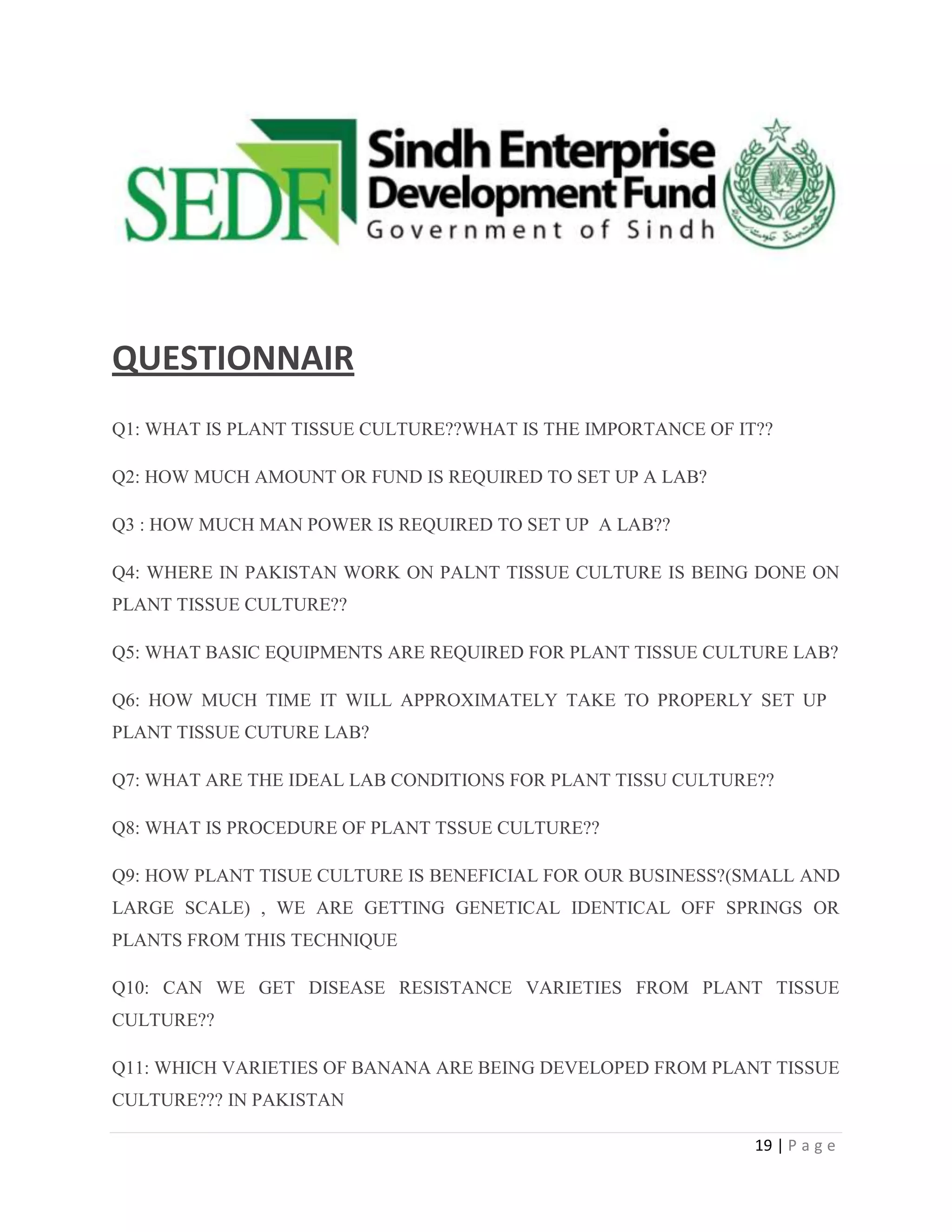 QUESTIONNAIR
Q1: WHAT IS PLANT TISSUE CULTURE??WHAT IS THE IMPORTANCE OF IT??
Q2: HOW MUCH AMOUNT OR FUND IS REQUIRED TO SET UP A LAB?
Q3 : HOW MUCH MAN POWER IS REQUIRED TO SET UP A LAB??
Q4: WHERE IN PAKISTAN WORK ON PALNT TISSUE CULTURE IS BEING DONE ON
PLANT TISSUE CULTURE??
Q5: WHAT BASIC EQUIPMENTS ARE REQUIRED FOR PLANT TISSUE CULTURE LAB?
Q6: HOW MUCH TIME IT WILL APPROXIMATELY TAKE TO PROPERLY SET UP
PLANT TISSUE CUTURE LAB?
Q7: WHAT ARE THE IDEAL LAB CONDITIONS FOR PLANT TISSU CULTURE??
Q8: WHAT IS PROCEDURE OF PLANT TSSUE CULTURE??
Q9: HOW PLANT TISUE CULTURE IS BENEFICIAL FOR OUR BUSINESS?(SMALL AND
LARGE SCALE) , WE ARE GETTING GENETICAL IDENTICAL OFF SPRINGS OR
PLANTS FROM THIS TECHNIQUE
Q10: CAN WE GET DISEASE RESISTANCE VARIETIES FROM PLANT TISSUE
CULTURE??
Q11: WHICH VARIETIES OF BANANA ARE BEING DEVELOPED FROM PLANT TISSUE
CULTURE??? IN PAKISTAN
19 | P a g e

 
