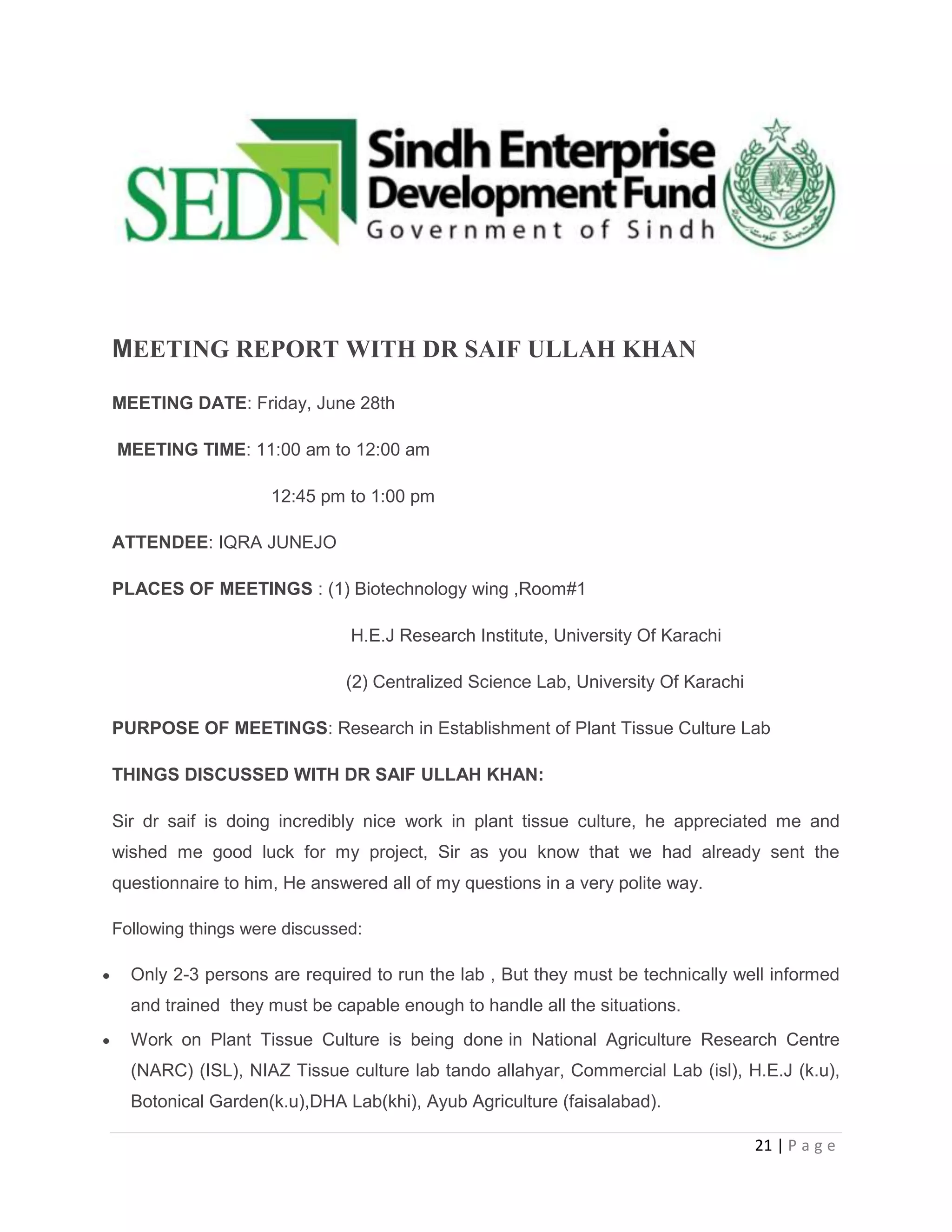 MEETING REPORT WITH DR SAIF ULLAH KHAN
MEETING DATE: Friday, June 28th
MEETING TIME: 11:00 am to 12:00 am
12:45 pm to 1:00 pm
ATTENDEE: IQRA JUNEJO
PLACES OF MEETINGS : (1) Biotechnology wing ,Room#1
H.E.J Research Institute, University Of Karachi
(2) Centralized Science Lab, University Of Karachi
PURPOSE OF MEETINGS: Research in Establishment of Plant Tissue Culture Lab
THINGS DISCUSSED WITH DR SAIF ULLAH KHAN:
Sir dr saif is doing incredibly nice work in plant tissue culture, he appreciated me and
wished me good luck for my project, Sir as you know that we had already sent the
questionnaire to him, He answered all of my questions in a very polite way.
Following things were discussed:

Only 2-3 persons are required to run the lab , But they must be technically well informed
and trained they must be capable enough to handle all the situations.
Work on Plant Tissue Culture is being done in National Agriculture Research Centre
(NARC) (ISL), NIAZ Tissue culture lab tando allahyar, Commercial Lab (isl), H.E.J (k.u),
Botonical Garden(k.u),DHA Lab(khi), Ayub Agriculture (faisalabad).
21 | P a g e

 