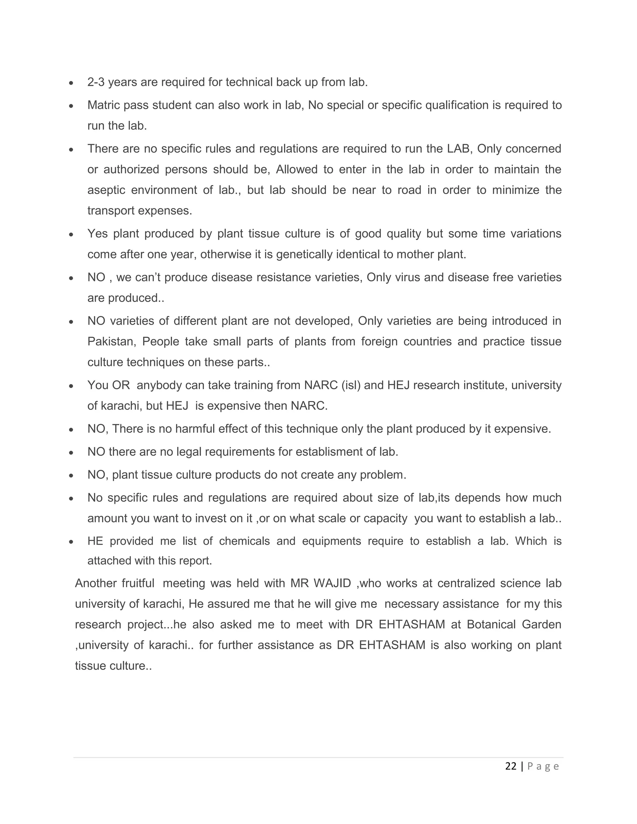 2-3 years are required for technical back up from lab.
Matric pass student can also work in lab, No special or specific qualification is required to
run the lab.
There are no specific rules and regulations are required to run the LAB, Only concerned
or authorized persons should be, Allowed to enter in the lab in order to maintain the
aseptic environment of lab., but lab should be near to road in order to minimize the
transport expenses.
Yes plant produced by plant tissue culture is of good quality but some time variations
come after one year, otherwise it is genetically identical to mother plant.
NO , we can’t produce disease resistance varieties, Only virus and disease free varieties
are produced..
NO varieties of different plant are not developed, Only varieties are being introduced in
Pakistan, People take small parts of plants from foreign countries and practice tissue
culture techniques on these parts..
You OR anybody can take training from NARC (isl) and HEJ research institute, university
of karachi, but HEJ is expensive then NARC.
NO, There is no harmful effect of this technique only the plant produced by it expensive.
NO there are no legal requirements for establisment of lab.
NO, plant tissue culture products do not create any problem.
No specific rules and regulations are required about size of lab,its depends how much
amount you want to invest on it ,or on what scale or capacity you want to establish a lab..
HE provided me list of chemicals and equipments require to establish a lab. Which is
attached with this report.

Another fruitful meeting was held with MR WAJID ,who works at centralized science lab
university of karachi, He assured me that he will give me necessary assistance for my this
research project...he also asked me to meet with DR EHTASHAM at Botanical Garden
,university of karachi.. for further assistance as DR EHTASHAM is also working on plant
tissue culture..

22 | P a g e

 