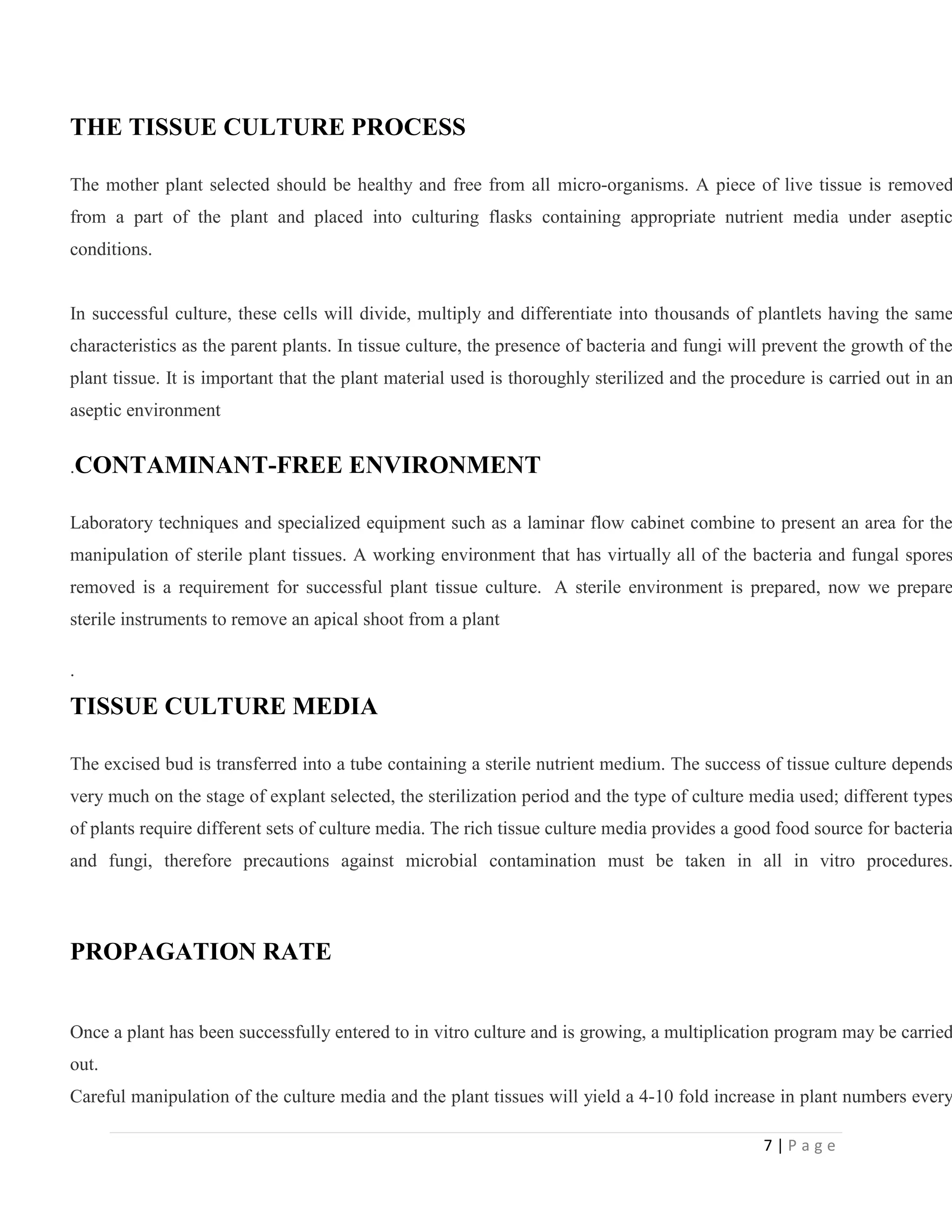 THE TISSUE CULTURE PROCESS

The mother plant selected should be healthy and free from all micro-organisms. A piece of live tissue is removed

from a part of the plant and placed into culturing flasks containing appropriate nutrient media under aseptic
conditions.

In successful culture, these cells will divide, multiply and differentiate into thousands of plantlets having the same

characteristics as the parent plants. In tissue culture, the presence of bacteria and fungi will prevent the growth of the

plant tissue. It is important that the plant material used is thoroughly sterilized and the procedure is carried out in an
aseptic environment
.CONTAMINANT-FREE

ENVIRONMENT

Laboratory techniques and specialized equipment such as a laminar flow cabinet combine to present an area for the

manipulation of sterile plant tissues. A working environment that has virtually all of the bacteria and fungal spores

removed is a requirement for successful plant tissue culture. A sterile environment is prepared, now we prepare
sterile instruments to remove an apical shoot from a plant
.

TISSUE CULTURE MEDIA

The excised bud is transferred into a tube containing a sterile nutrient medium. The success of tissue culture depends

very much on the stage of explant selected, the sterilization period and the type of culture media used; different types

of plants require different sets of culture media. The rich tissue culture media provides a good food source for bacteria

and fungi, therefore precautions against microbial contamination must be taken in all in vitro procedures.

PROPAGATION RATE

Once a plant has been successfully entered to in vitro culture and is growing, a multiplication program may be carried
out.

Careful manipulation of the culture media and the plant tissues will yield a 4-10 fold increase in plant numbers every
7|Page

 
