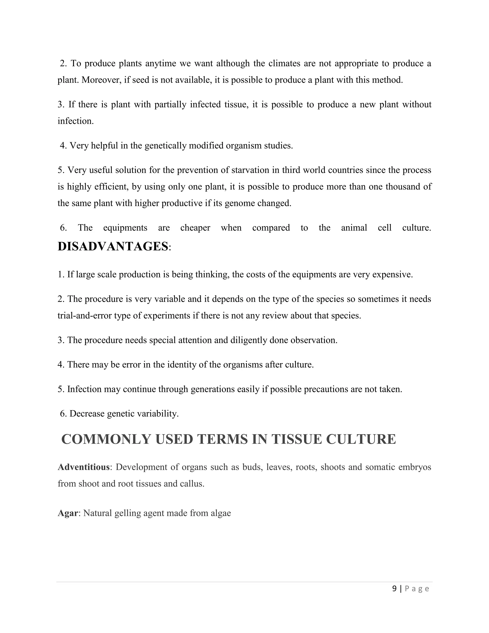 2. To produce plants anytime we want although the climates are not appropriate to produce a
plant. Moreover, if seed is not available, it is possible to produce a plant with this method.
3. If there is plant with partially infected tissue, it is possible to produce a new plant without
infection.
4. Very helpful in the genetically modified organism studies.
5. Very useful solution for the prevention of starvation in third world countries since the process
is highly efficient, by using only one plant, it is possible to produce more than one thousand of
the same plant with higher productive if its genome changed.
6.

The

equipments

are

cheaper

when

compared

to

the

animal

cell

culture.

DISADVANTAGES:
1. If large scale production is being thinking, the costs of the equipments are very expensive.
2. The procedure is very variable and it depends on the type of the species so sometimes it needs
trial-and-error type of experiments if there is not any review about that species.
3. The procedure needs special attention and diligently done observation.
4. There may be error in the identity of the organisms after culture.
5. Infection may continue through generations easily if possible precautions are not taken.
6. Decrease genetic variability.

COMMONLY USED TERMS IN TISSUE CULTURE
Adventitious: Development of organs such as buds, leaves, roots, shoots and somatic embryos
from shoot and root tissues and callus.
Agar: Natural gelling agent made from algae

9|Page

 