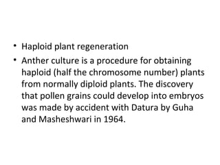 • Haploid plant regeneration
• Anther culture is a procedure for obtaining
haploid (half the chromosome number) plants
from normally diploid plants. The discovery
that pollen grains could develop into embryos
was made by accident with Datura by Guha
and Masheshwari in 1964.
 
