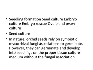 • Seedling formation Seed culture Embryo
culture Embryo rescue Ovule and ovary
culture
• Seed culture
• In nature, orchid seeds rely on symbiotic
mycorrhizal fungi associations to germinate.
However, they can germinate and develop
into seedlings on the proper tissue culture
medium without the fungal association
 