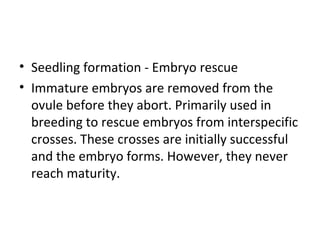 • Seedling formation - Embryo rescue
• Immature embryos are removed from the
ovule before they abort. Primarily used in
breeding to rescue embryos from interspecific
crosses. These crosses are initially successful
and the embryo forms. However, they never
reach maturity.
 