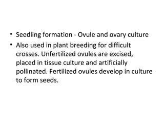 • Seedling formation - Ovule and ovary culture
• Also used in plant breeding for difficult
crosses. Unfertilized ovules are excised,
placed in tissue culture and artificially
pollinated. Fertilized ovules develop in culture
to form seeds.
 