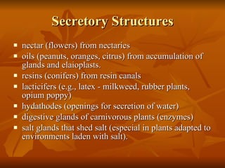 Secretory Structures nectar (flowers) from nectaries  oils (peanuts, oranges, citrus) from accumulation of glands and elaioplasts.  resins (conifers) from resin canals  lacticifers (e.g., latex - milkweed, rubber plants, opium poppy)  hydathodes (openings for secretion of water)  digestive glands of carnivorous plants (enzymes)  salt glands that shed salt (especial in plants adapted to environments laden with salt).  