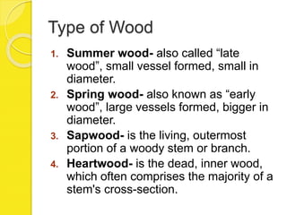 Type of Wood
1. Summer wood- also called “late
wood”, small vessel formed, small in
diameter.
2. Spring wood- also known as “early
wood”, large vessels formed, bigger in
diameter.
3. Sapwood- is the living, outermost
portion of a woody stem or branch.
4. Heartwood- is the dead, inner wood,
which often comprises the majority of a
stem's cross-section.
 