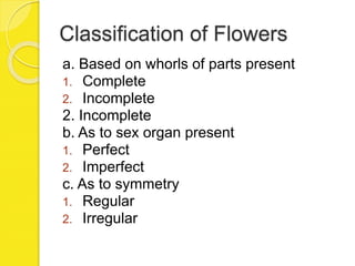 Classification of Flowers
a. Based on whorls of parts present
1. Complete
2. Incomplete
2. Incomplete
b. As to sex organ present
1. Perfect
2. Imperfect
c. As to symmetry
1. Regular
2. Irregular
 
