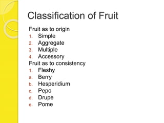 Classification of Fruit
Fruit as to origin
1. Simple
2. Aggregate
3. Multiple
4. Accessory
Fruit as to consistency
1. Fleshy
a. Berry
b. Hesperidium
c. Pepo
d. Drupe
e. Pome
 