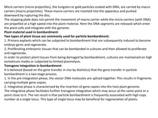 Micro carriers (micro projectiles), the tungsten or gold particles coated with DNA, are carried by macro
carriers (macro projectiles). These macro-carriers are inserted into the apparatus and pushed
downward by rupturing the disc.
The stopping plate does not permit the movement of macro carrier while the micro carriers (with DNA)
are propelled at a high speed into the plant material. Here the DNA segments are released which enter
the plant cells and integrate with the genome.
Plant material used in bombardment:
Two types of plant tissue are commonly used for particle bombardment:
1. Primary explants which can be subjected to bombardment that are subsequently induced to become
embryo genic and regenerate.
2. Proliferating embryonic tissues that can be bombarded in cultures and then allowed to proliferate
and regenerate.
In order to protect plant tissues from being damaged by bombardment, cultures are maintained on high
osmoticum media or subjected to limited plasmolysis.
Transgene integration in bombardment:
It is believed (based on the gene transfer in rice by biolistics) that the gene transfer in particle
bombardment is a two stage process.
1. In the pre-integration phase, the vector DNA molecules are spliced together. This results in fragments
carrying multiple gene copies.
2. Integrative phase is characterized by the insertion of gene copies into the host plant genome.
The integrative phase facilitates further transgene integration which may occur at the same point or a
point close to it. The net result is that particle bombardment is frequently associated with high copy
number at a single locus. This type of single locus may be beneficial for regeneration of plants.
 