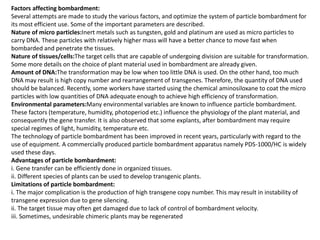 Factors affecting bombardment:
Several attempts are made to study the various factors, and optimize the system of particle bombardment for
its most efficient use. Some of the important parameters are described.
Nature of micro particles:Inert metals such as tungsten, gold and platinum are used as micro particles to
carry DNA. These particles with relatively higher mass will have a better chance to move fast when
bombarded and penetrate the tissues.
Nature of tissues/cells:The target cells that are capable of undergoing division are suitable for transformation.
Some more details on the choice of plant material used in bombardment are already given.
Amount of DNA:The transformation may be low when too little DNA is used. On the other hand, too much
DNA may result is high copy number and rearrangement of transgenes. Therefore, the quantity of DNA used
should be balanced. Recently, some workers have started using the chemical aminosiloxane to coat the micro
particles with low quantities of DNA adequate enough to achieve high efficiency of transformation.
Environmental parameters:Many environmental variables are known to influence particle bombardment.
These factors (temperature, humidity, photoperiod etc.) influence the physiology of the plant material, and
consequently the gene transfer. It is also observed that some explants, after bombardment may require
special regimes of light, humidity, temperature etc.
The technology of particle bombardment has been improved in recent years, particularly with regard to the
use of equipment. A commercially produced particle bombardment apparatus namely PDS-1000/HC is widely
used these days.
Advantages of particle bombardment:
i. Gene transfer can be efficiently done in organized tissues.
ii. Different species of plants can be used to develop transgenic plants.
Limitations of particle bombardment:
i. The major complication is the production of high transgene copy number. This may result in instability of
transgene expression due to gene silencing.
ii. The target tissue may often get damaged due to lack of control of bombardment velocity.
iii. Sometimes, undesirable chimeric plants may be regenerated
 
