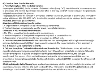 (B) Chemical Gene Transfer Methods:
1. Polyethylene glycol (PEG)-mediated transfer:
Polyethylene glycol (PEG), in the presence of divalent cations (using Ca2+), destabilizes the plasma membrane
of protoplasts and renders it permeable to naked DNA. In this way, the DNA enters nucleus of the protoplasts
and gets integrated with the genome.
The procedure involves the isolation of protoplasts and their suspension, addition of plasmid DNA, followed by
a slow addition of 40% PEG-4000 (w/v) dissolved in mannitol and calcium nitrate solution. As this mixture is
incubated, protoplasts get transformed.
Advantages of PEG-mediated transformation:
i. A large number of protoplasts can be simultaneously transformed.
ii. This technique can be successfully used for a wide range of plant species.
Limitations of PEG-mediated transformation:
i. The DNA is susceptible for degradation and rearrangement.
ii. Random integration of foreign DNA into genome may result in undesirable traits.
iii. Regeneration of plants from transformed protoplasts is a difficult task.
2. Deae Dextran-Mediated transfer:The desirable DNA can be complexed with a high molecular weight
polymer diethyl amino ethyl (DEAE) dextran and transferred. The major limitation of this approach is
that it does not yield stable trans-formants.
3. Calcium Phosphate Co- Precipitation-Mediated Transfer:The DNA is allowed to mix with calcium
chloride solution and isotonic phosphate buffer to form DNA-calcium phosphate precipitate. When the
actively dividing cells in culture are exposed to this precipitate for several hours, the cells get
transformed. The success of this method is dependent on the high concentration of DNA and the
protection of the complex precipitate. Addition of dimethyl sulfoxide (DMSO) increases the efficiency of
transformation.
DNA Imbibition By Cells/Tissues:Some workers have seriously tried to transform cells by incubating cell
suspensions, tissues, embryos and even seeds with DNA. The belief is that the DNA gets imbibed, and
the cells get transformed. DNA imbibition approach has met with little or no success.
 