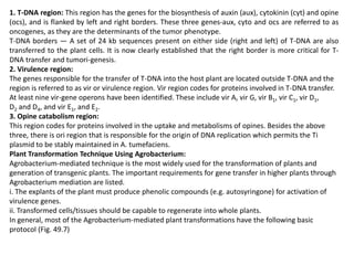 1. T-DNA region: This region has the genes for the biosynthesis of auxin (aux), cytokinin (cyt) and opine
(ocs), and is flanked by left and right borders. These three genes-aux, cyto and ocs are referred to as
oncogenes, as they are the determinants of the tumor phenotype.
T-DNA borders — A set of 24 kb sequences present on either side (right and left) of T-DNA are also
transferred to the plant cells. It is now clearly established that the right border is more critical for T-
DNA transfer and tumori-genesis.
2. Virulence region:
The genes responsible for the transfer of T-DNA into the host plant are located outside T-DNA and the
region is referred to as vir or virulence region. Vir region codes for proteins involved in T-DNA transfer.
At least nine vir-gene operons have been identified. These include vir A, vir G, vir B1, vir C1, vir D1,
D2 and D4, and vir E1, and E2.
3. Opine catabolism region:
This region codes for proteins involved in the uptake and metabolisms of opines. Besides the above
three, there is ori region that is responsible for the origin of DNA replication which permits the Ti
plasmid to be stably maintained in A. tumefaciens.
Plant Transformation Technique Using Agrobacterium:
Agrobacterium-mediated technique is the most widely used for the transformation of plants and
generation of transgenic plants. The important requirements for gene transfer in higher plants through
Agrobacterium mediation are listed.
i. The explants of the plant must produce phenolic compounds (e.g. autosyringone) for activation of
virulence genes.
ii. Transformed cells/tissues should be capable to regenerate into whole plants.
In general, most of the Agrobacterium-mediated plant transformations have the following basic
protocol (Fig. 49.7)
 