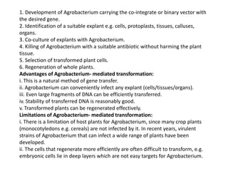 1. Development of Agrobacterium carrying the co-integrate or binary vector with
the desired gene.
2. Identification of a suitable explant e.g. cells, protoplasts, tissues, calluses,
organs.
3. Co-culture of explants with Agrobacterium.
4. Killing of Agrobacterium with a suitable antibiotic without harming the plant
tissue.
5. Selection of transformed plant cells.
6. Regeneration of whole plants.
Advantages of Agrobacterium- mediated transformation:
i. This is a natural method of gene transfer.
ii. Agrobacterium can conveniently infect any explant (cells/tissues/organs).
iii. Even large fragments of DNA can be efficiently transferred.
iv. Stability of transferred DNA is reasonably good.
v. Transformed plants can be regenerated effectively.
Limitations of Agrobacterium- mediated transformation:
i. There is a limitation of host plants for Agrobacterium, since many crop plants
(monocotyledons e.g. cereals) are not infected by it. In recent years, virulent
strains of Agrobacterium that can infect a wide range of plants have been
developed.
ii. The cells that regenerate more efficiently are often difficult to transform, e.g.
embryonic cells lie in deep layers which are not easy targets for Agrobacterium.
 