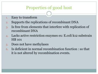 Properties of good host
1. Easy to transform
2. Supports the replications of recombinant DNA
3. Is free from elements that interfere with replication of
recombinant DNA
4. Lacks active restriction enzymes ex: E.coli k12 substrain
HB 101
5. Does not have methylases
6. Is deficient in normal recombination function : so that
it is not altered by recombination events.
 