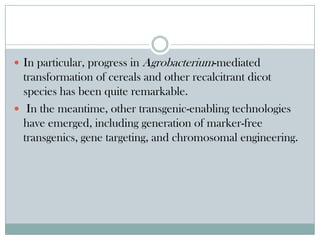  In particular, progress in Agrobacterium-mediated
transformation of cereals and other recalcitrant dicot
species has been quite remarkable.
 In the meantime, other transgenic-enabling technologies
have emerged, including generation of marker-free
transgenics, gene targeting, and chromosomal engineering.
 