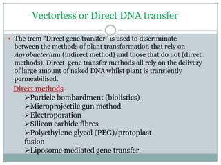 Vectorless or Direct DNA transfer
 The trem “Direct gene transfer” is used to discriminate
between the methods of plant transformation that rely on
Agrobacterium (indirect method) and those that do not (direct
methods). Direct gene transfer methods all rely on the delivery
of large amount of naked DNA whilst plant is transiently
permeabilised.
Direct methods-
Particle bombardment (biolistics)
Microprojectile gun method
Electroporation
Silicon carbide fibres
Polyethylene glycol (PEG)/protoplast
fusion
Liposome mediated gene transfer
 