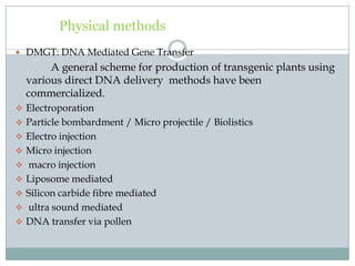 Physical methods
 DMGT: DNA Mediated Gene Transfer
A general scheme for production of transgenic plants using
various direct DNA delivery methods have been
commercialized.
 Electroporation
 Particle bombardment / Micro projectile / Biolistics
 Electro injection
 Micro injection
 macro injection
 Liposome mediated
 Silicon carbide fibre mediated
 ultra sound mediated
 DNA transfer via pollen
 