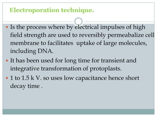 Electroporation technique.
 Is the process where by electrical impulses of high
field strength are used to reversibly permeabalize cell
membrane to facilitates uptake of large molecules,
including DNA.
 It has been used for long time for transient and
integrative transformation of protoplasts.
 1 to 1.5 k V. so uses low capacitance hence short
decay time .
 