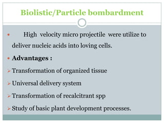 Biolistic/Particle bombardment
 High velocity micro projectile were utilize to
deliver nucleic acids into loving cells.
 Advantages :
Transformation of organized tissue
Universal delivery system
Transformation of recalcitrant spp
Study of basic plant development processes.
 
