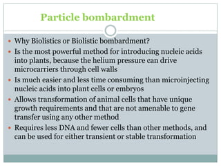 Particle bombardment
 Why Biolistics or Biolistic bombardment?
 Is the most powerful method for introducing nucleic acids
into plants, because the helium pressure can drive
microcarriers through cell walls
 Is much easier and less time consuming than microinjecting
nucleic acids into plant cells or embryos
 Allows transformation of animal cells that have unique
growth requirements and that are not amenable to gene
transfer using any other method
 Requires less DNA and fewer cells than other methods, and
can be used for either transient or stable transformation
 