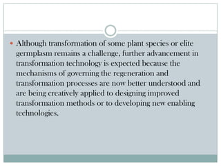  Although transformation of some plant species or elite
germplasm remains a challenge, further advancement in
transformation technology is expected because the
mechanisms of governing the regeneration and
transformation processes are now better understood and
are being creatively applied to designing improved
transformation methods or to developing new enabling
technologies.
 