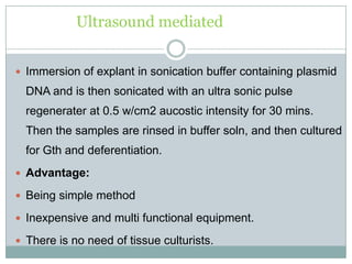 Ultrasound mediated
 Immersion of explant in sonication buffer containing plasmid
DNA and is then sonicated with an ultra sonic pulse
regenerater at 0.5 w/cm2 aucostic intensity for 30 mins.
Then the samples are rinsed in buffer soln, and then cultured
for Gth and deferentiation.
 Advantage:
 Being simple method
 Inexpensive and multi functional equipment.
 There is no need of tissue culturists.
 