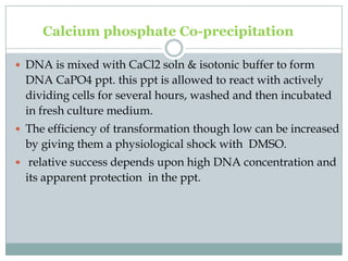 Calcium phosphate Co-precipitation
 DNA is mixed with CaCl2 soln & isotonic buffer to form
DNA CaPO4 ppt. this ppt is allowed to react with actively
dividing cells for several hours, washed and then incubated
in fresh culture medium.
 The efficiency of transformation though low can be increased
by giving them a physiological shock with DMSO.
 relative success depends upon high DNA concentration and
its apparent protection in the ppt.
 