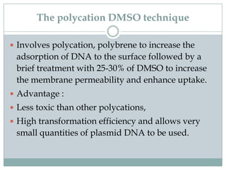 The polycation DMSO technique
 Involves polycation, polybrene to increase the
adsorption of DNA to the surface followed by a
brief treatment with 25-30% of DMSO to increase
the membrane permeability and enhance uptake.
 Advantage :
 Less toxic than other polycations,
 High transformation efficiency and allows very
small quantities of plasmid DNA to be used.
 