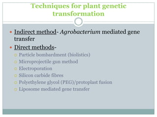 Techniques for plant genetic
transformation
 Indirect method- Agrobacterium mediated gene
transfer
 Direct methods-
 Particle bombardment (biolistics)
 Microprojectile gun method
 Electroporation
 Silicon carbide fibres
 Polyethylene glycol (PEG)/protoplast fusion
 Liposome mediated gene transfer
 