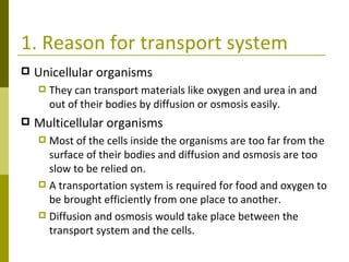 1. Reason for transport system Unicellular organisms They can transport materials like oxygen and urea in and out of their bodies by diffusion or osmosis easily. Multicellular organisms Most of the cells inside the organisms are too far from the surface of their bodies and diffusion and osmosis are too slow to be relied on. A transportation system is required for food and oxygen to be brought efficiently from one place to another. Diffusion and osmosis would take place between the transport system and the cells. 