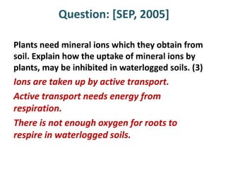 Question: [SEP, 2005]

Plants need mineral ions which they obtain from
soil. Explain how the uptake of mineral ions by
plants, may be inhibited in waterlogged soils. (3)
Ions are taken up by active transport.
Active transport needs energy from
respiration.
There is not enough oxygen for roots to
respire in waterlogged soils.
 