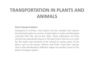 TRANSPORTATION IN PLANTS AND
         ANIMALS
 Plant Transport System
 Compared to animals, most plants are less complex and require
 less food and water to survive. A plant takes in water and dissolved
 nutrients from the soil via the roots. These substances are then
 carried into specialized tissues in the plant stem that act as a route
 for the water and nutrients to be carried to various parts of the
 plant, such as the leaves, flowers and fruits. Food from various
 sites is also distributed to different organs via another tissue of the
 plant’s transport system.
 