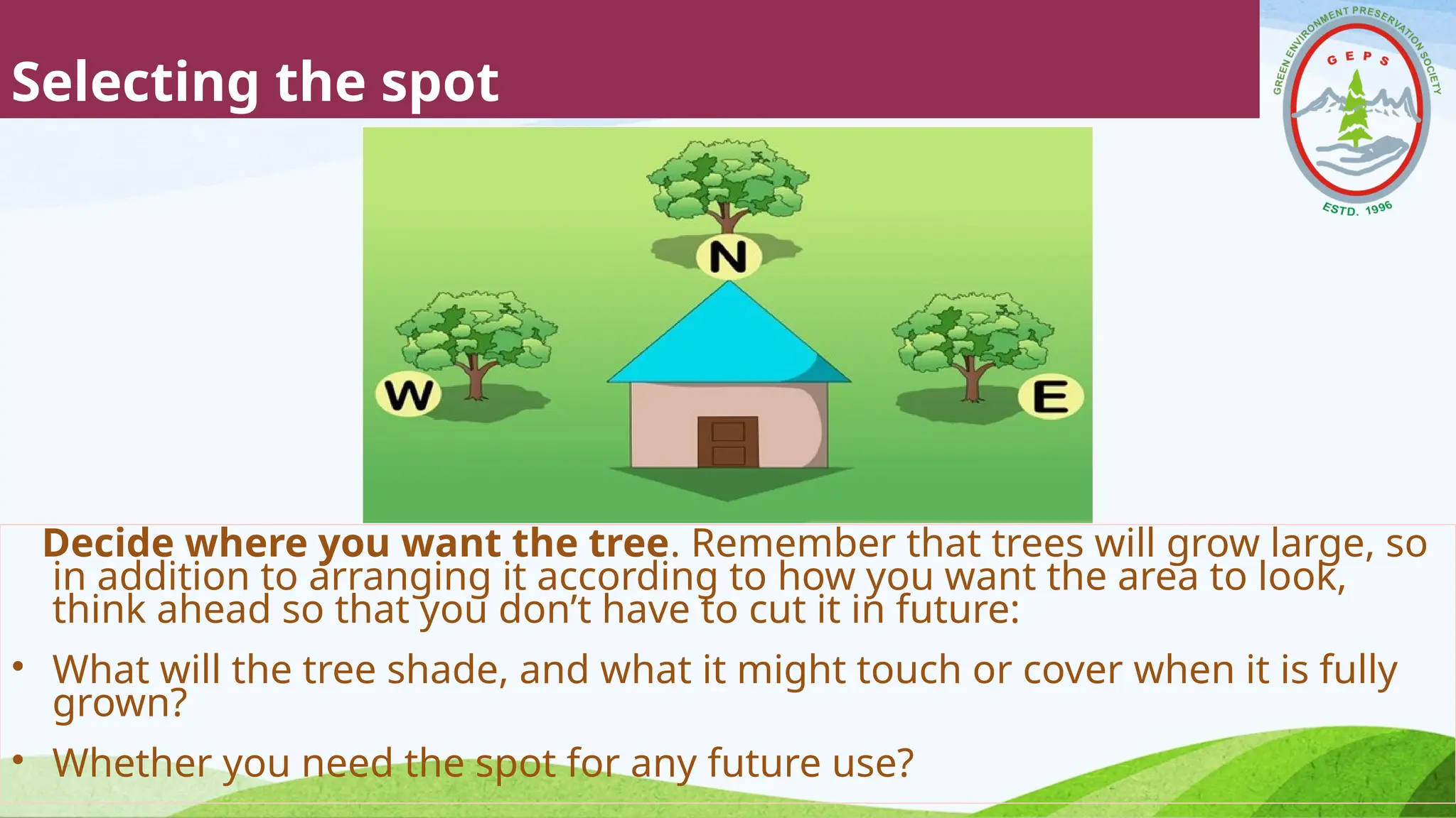 Selecting the spot
Decide where you want the tree. Remember that trees will grow large, so
in addition to arranging it according to how you want the area to look,
think ahead so that you don’t have to cut it in future:
• What will the tree shade, and what it might touch or cover when it is fully
grown?
• Whether you need the spot for any future use?
 