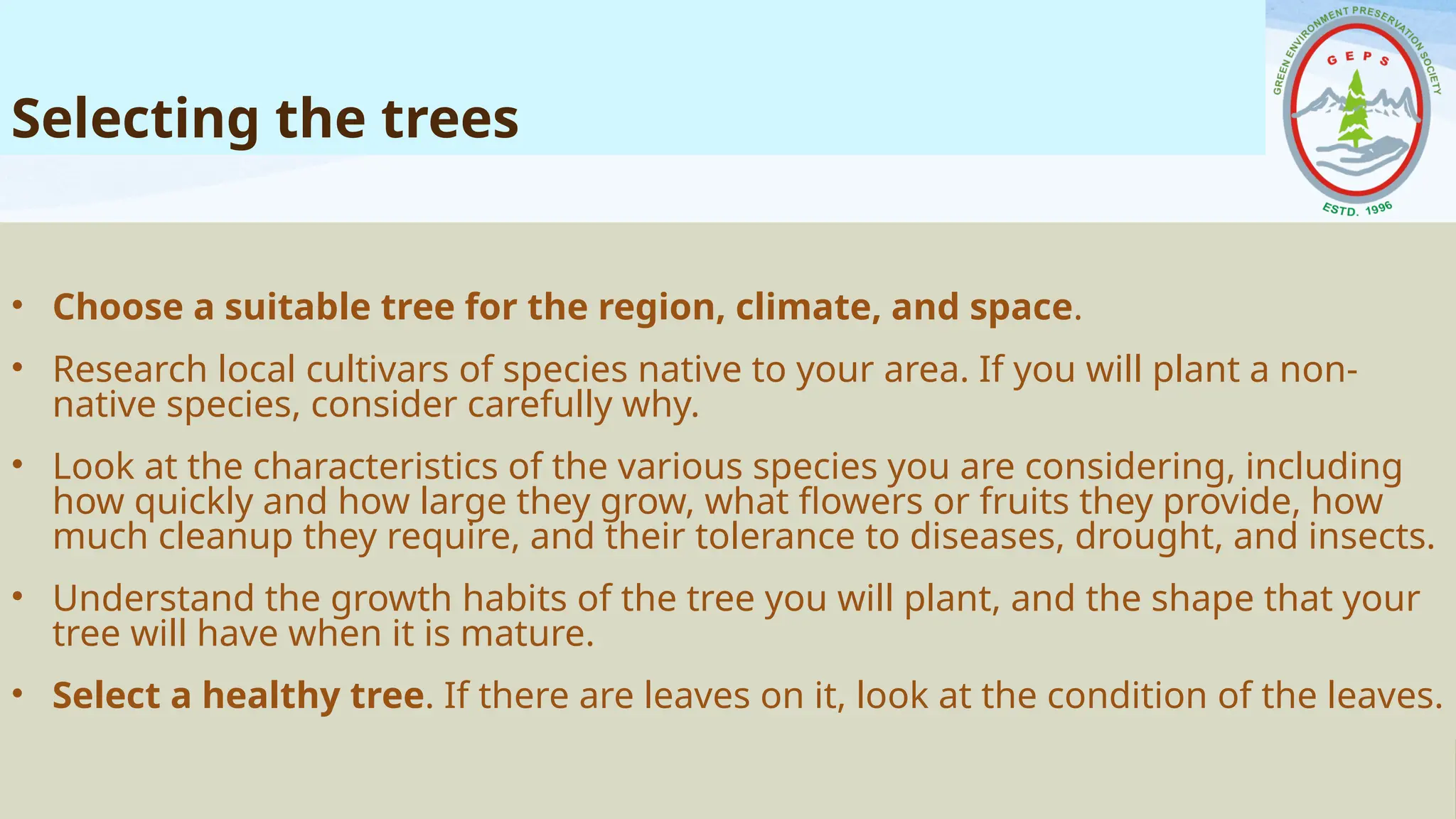 Selecting the trees
• Choose a suitable tree for the region, climate, and space.
• Research local cultivars of species native to your area. If you will plant a non-
native species, consider carefully why.
• Look at the characteristics of the various species you are considering, including
how quickly and how large they grow, what flowers or fruits they provide, how
much cleanup they require, and their tolerance to diseases, drought, and insects.
• Understand the growth habits of the tree you will plant, and the shape that your
tree will have when it is mature.
• Select a healthy tree. If there are leaves on it, look at the condition of the leaves.
 