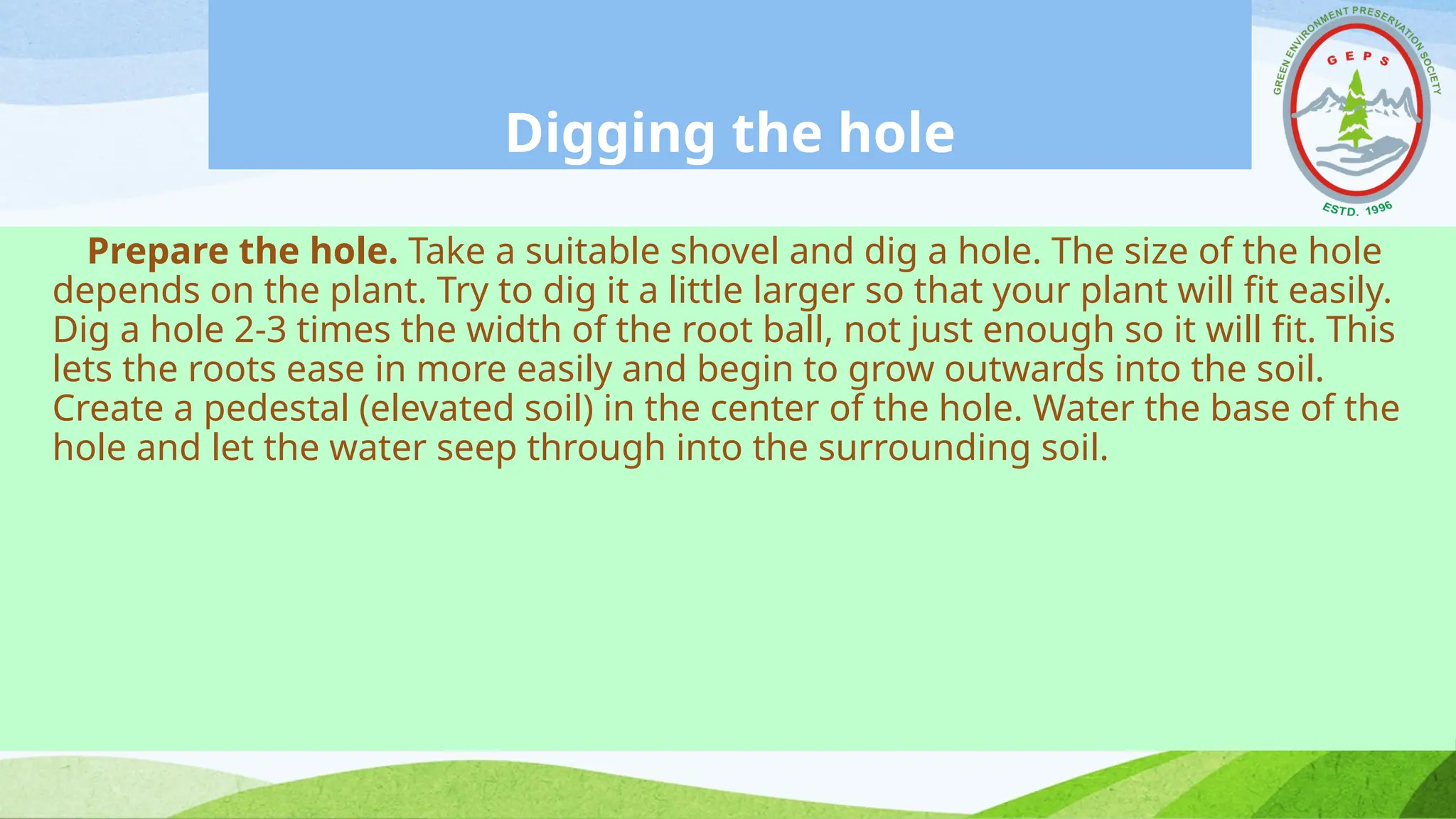 Digging the hole
Prepare the hole. Take a suitable shovel and dig a hole. The size of the hole
depends on the plant. Try to dig it a little larger so that your plant will fit easily.
Dig a hole 2-3 times the width of the root ball, not just enough so it will fit. This
lets the roots ease in more easily and begin to grow outwards into the soil.
Create a pedestal (elevated soil) in the center of the hole. Water the base of the
hole and let the water seep through into the surrounding soil.
 