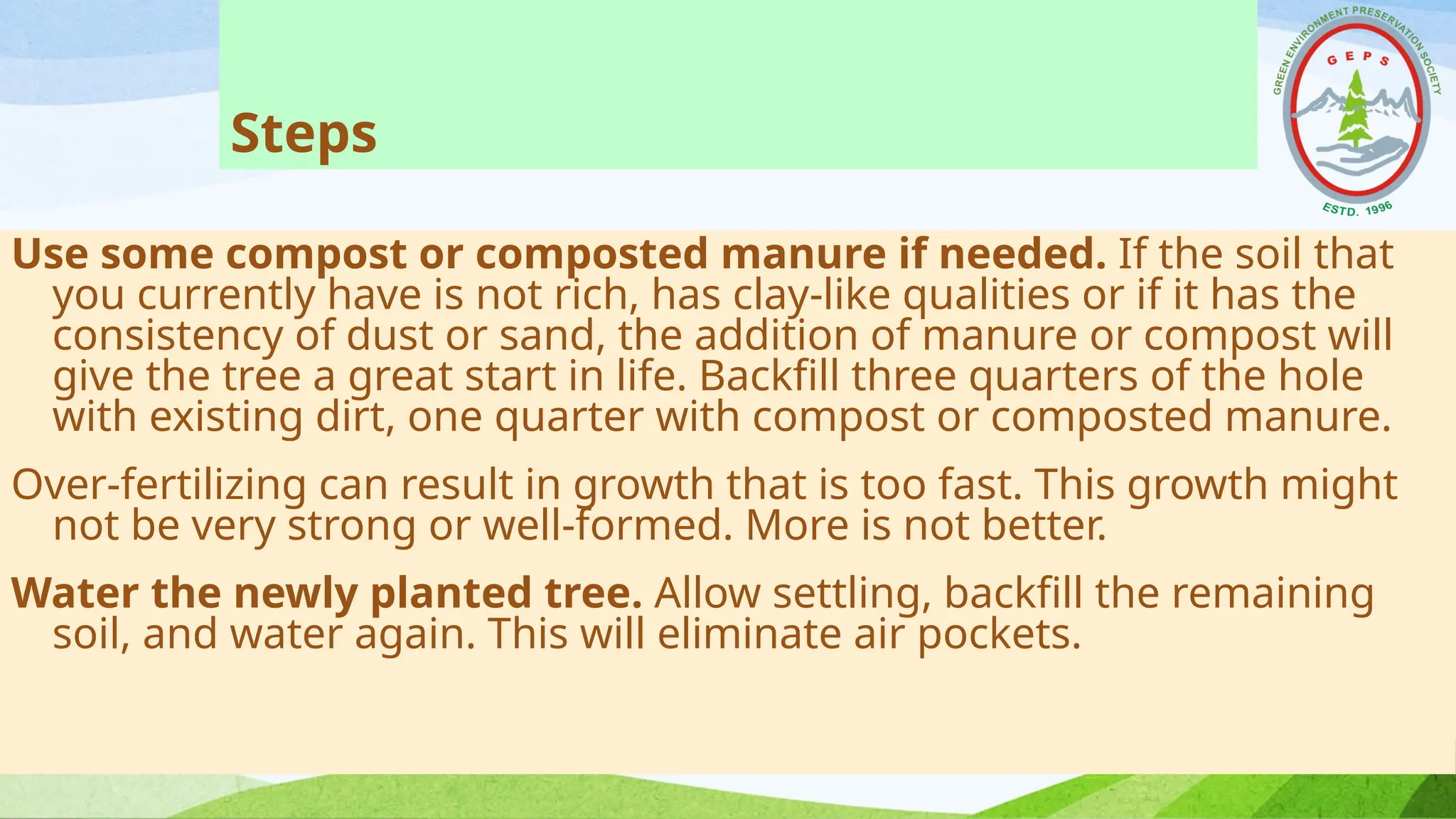 Steps
Use some compost or composted manure if needed. If the soil that
you currently have is not rich, has clay-like qualities or if it has the
consistency of dust or sand, the addition of manure or compost will
give the tree a great start in life. Backfill three quarters of the hole
with existing dirt, one quarter with compost or composted manure.
Over-fertilizing can result in growth that is too fast. This growth might
not be very strong or well-formed. More is not better.
Water the newly planted tree. Allow settling, backfill the remaining
soil, and water again. This will eliminate air pockets.
 