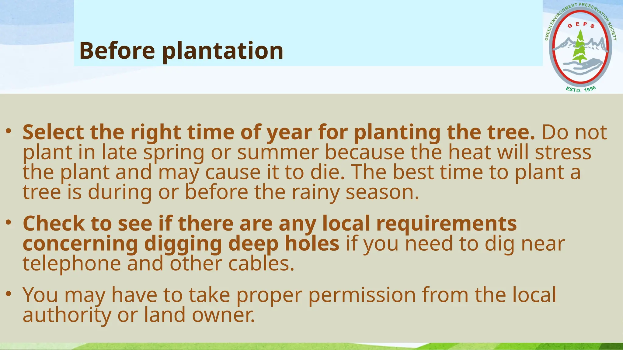 Before plantation
• Select the right time of year for planting the tree. Do not
plant in late spring or summer because the heat will stress
the plant and may cause it to die. The best time to plant a
tree is during or before the rainy season.
• Check to see if there are any local requirements
concerning digging deep holes if you need to dig near
telephone and other cables.
• You may have to take proper permission from the local
authority or land owner.
 