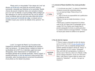 Plantu est-il un intouchable ? Son dessin de "une" est
devenu au fil des ans une icône de ce journal. Aussi lu,
commenté, interprété que l'éditorial ou la manchette."Quelle
chance de pouvoir s'exprimer dans une caricature chaque
jour à la "une" du Monde, et quel privilège d'être protégé par
des rédacteurs en chef qui donnent leur feu vert au dessin
choisi, se félicite celui qui vient tout juste d'être fait docteur
honoris causa par l'université de Liège. Le dessin est un
excellent moyen pour animer les débats et les opinions." En
effet…
Lundi, "Le regard de Plantu" sur l'ouverture des
magasins le dimanche a animé les débats et les opinions
chez nos lecteurs... Un dessin féroce, mettant en scène un
syndicaliste de la CGT et un islamiste, jugés tout aussi
rétrogrades, entre "islamorama" et "Castorama". Le
secrétaire général de la centrale syndicale, Thierry Lepaon, a
aussitôt demandé un droit de réponse à notre journal. Non
recevable, selon la jurisprudence concernant la publication
d'une photo ou d'un dessin de presse.
1. Le dessin de Plantu bénéficie d’un statut particulier
car:
• “c’est devenu une icône”. Le statut et l’importance
du dessin est posé dès la deuxième phrase.
• il a un statut privilégié. Plantu dit qu’il est
“protégé”…
• …mais il renvoie la responsabilité de la publication
à la rédaction en chef.
• Plantu n’est pas un simple dessinateur, c’est un
“docteur”
• Plantu peut s’exprimer longuement (la citation
seule est de 265 signes dans un paragraphe qui en
compte 543) Une citation aussi longue dans le
premier paragraphe lui donne un poids particulier.
La citation contient un message lénifiant : “le dessin
un moyen pour animer les débats et les opinions”
2. Pas de droit de réponse
• Thierry Lepaon a demandé un droit de réponse
[prévu à l’article 13 de la loi du 29 juillet 1881],
pour la CGT. Cela se comprend, puisque Pascal
Galinier qualifie lui-même le dessin de “féroce” et
faisant apparaître la CGT comme “rétrograde”.
Mais merveille de la jurisprudence, les photos et
dessins sont à l’abri de ce droit et Le Monde n’offre
aucune solution alternative, sûr de son “bon droit”.
Donc, voilà Thierry Lepaon réduit au silence tout
comme les “Islamistes”… au fait, c’est quoi un
islamiste ?
L’icône
un dessin
féroce
 