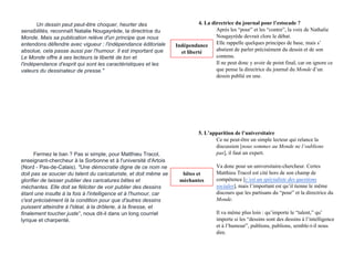 Un dessin peut peut-être choquer, heurter des
sensibilités, reconnaît Natalie Nougayrède, la directrice du
Monde. Mais sa publication relève d'un principe que nous
entendons défendre avec vigueur : l'indépendance éditoriale
absolue, cela passe aussi par l'humour. Il est important que
Le Monde offre à ses lecteurs la liberté de ton et
l'indépendance d'esprit qui sont les caractéristiques et les
valeurs du dessinateur de presse."
Fermez le ban ? Pas si simple, pour Matthieu Tracol,
enseignant-chercheur à la Sorbonne et à l'université d'Artois
(Nord - Pas-de-Calais). "Une démocratie digne de ce nom ne
doit pas se soucier du talent du caricaturiste, et doit même se
glorifier de laisser publier des caricatures bêtes et
méchantes. Elle doit se féliciter de voir publier des dessins
étant une insulte à la fois à l'intelligence et à l'humour, car
c'est précisément là la condition pour que d'autres dessins
puissent atteindre à l'idéal, à la drôlerie, à la finesse, et
finalement toucher juste", nous dit-il dans un long courriel
lyrique et charpenté.
4. La directrice du journal pour l’estocade ?
Après les “pour” et les “contre”, la voix de Nathalie
Nougayrède devrait clore le débat.
Elle rappelle quelques principes de base, mais s’
abstient de parler précisément du dessin et de son
contenu.
Il ne peut donc y avoir de point final, car on ignore ce
que pense la directrice du journal du Monde d’un
dessin publié en une.
5. L’apparition de l’universitaire
Ce ne peut-être un simple lecteur qui relance la
discussion [nous sommes au Monde ne l’oublions
pas], il faut un expert.
Va donc pour un universitaire-chercheur. Certes
Matthieu Tracol est cité hors de son champ de
compétence [c’est un spécialiste des questions
sociales], mais l’important est qu’il tienne le même
discours que les partisans du “pour” et la directrice du
Monde.
Il va même plus loin : qu’importe le “talent,” qu’
importe si les “dessins sont des dessins à l’intelligence
et à l’humour”, publions, publions, semble-t-il nous
dire.
Indépendance
et liberté
bêtes et
méchantes
 