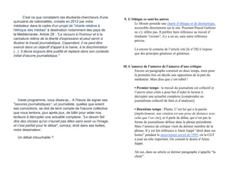 C'est ce que constatent ces étudiants-chercheurs d'une
quinzaine de nationalités, croisés en 2012 par votre
médiateur dans le cadre d'un projet de "charte relative à
l'éthique des médias" à destination notamment des pays de
la Méditerranée. Article 28 : "Le recours à l'humour et à la
caricature relève de la liberté d'expression et peut servir à
illustrer le travail journalistique. Cependant, il ne peut être
exercé dans un objectif d'appel à la haine, à la discrimination
(...). Il devra toujours être justifié et replacé dans son contexte
initial d'oeuvre journalistique."
Vaste programme, vous disais-je... A l'heure de signer ses
"oeuvres journalistiques", un journaliste, quelles que soient
ses convictions, se doit de tenir compte de l'oeuvre collective
que nous tentons, jour après jour, de bâtir pour aider nos
lecteurs à décrypter une actualité complexe. "Le dessin fait
dire des choses qu'on n'aurait pas dites sans avoir vu l'image,
et c'est parfait pour le débat", conclut, droit dans ses bottes,
notre dessinateur.
Un débat intouchable ?
9. L’éthique ce sont les autres
Le Monde possède une charte d’éthique et de déontologie,
accessible directement sur le site. Pourtant Pascal Galinier
ne s’y réfère pas. Il préfère faire référence au travail d’
étudiants “croisés”, il y a un an, sans autre référence
précise.
Là encore le contenu de l’article cité [le n°28] n’expose
que des principes généreux et généraux.
10. L’amorce de l’amorce de l’amorce d’une critique
Encore un paragraphe construit en deux temps, mais pour
la première fois on décèle une opposition de la part du
médiateur. Mais dieu que c’est subtil !
• Premier temps : le travail du journaliste est collectif et
l’œuvre ainsi créée a pour but d’aider le lecteur à
décrypter une actualité complexe [comprendre un
journalisme collectif de faits et d’analyses]
• Deuxième temps : Plantu. C’est lui qui a la parole
[implicitement, une citation est une prise de distance avec
celui que l’on cite], et il parle de débat, qui n’est pas la
forme de journalisme définie dans la phrase précédente.
Mais l’amorce de critique vient du dernier membre de la
phrase. Il y est fait référence à Alain Juppé “droit dans ses
bottes” pendant le mouvement social de 1995, où la CGT
a joué un rôle important. On connaît le destin d’Alain
Juppé.
Ah oui, dans un article ce dernier paragraphe s’appelle “la
chute”.
 