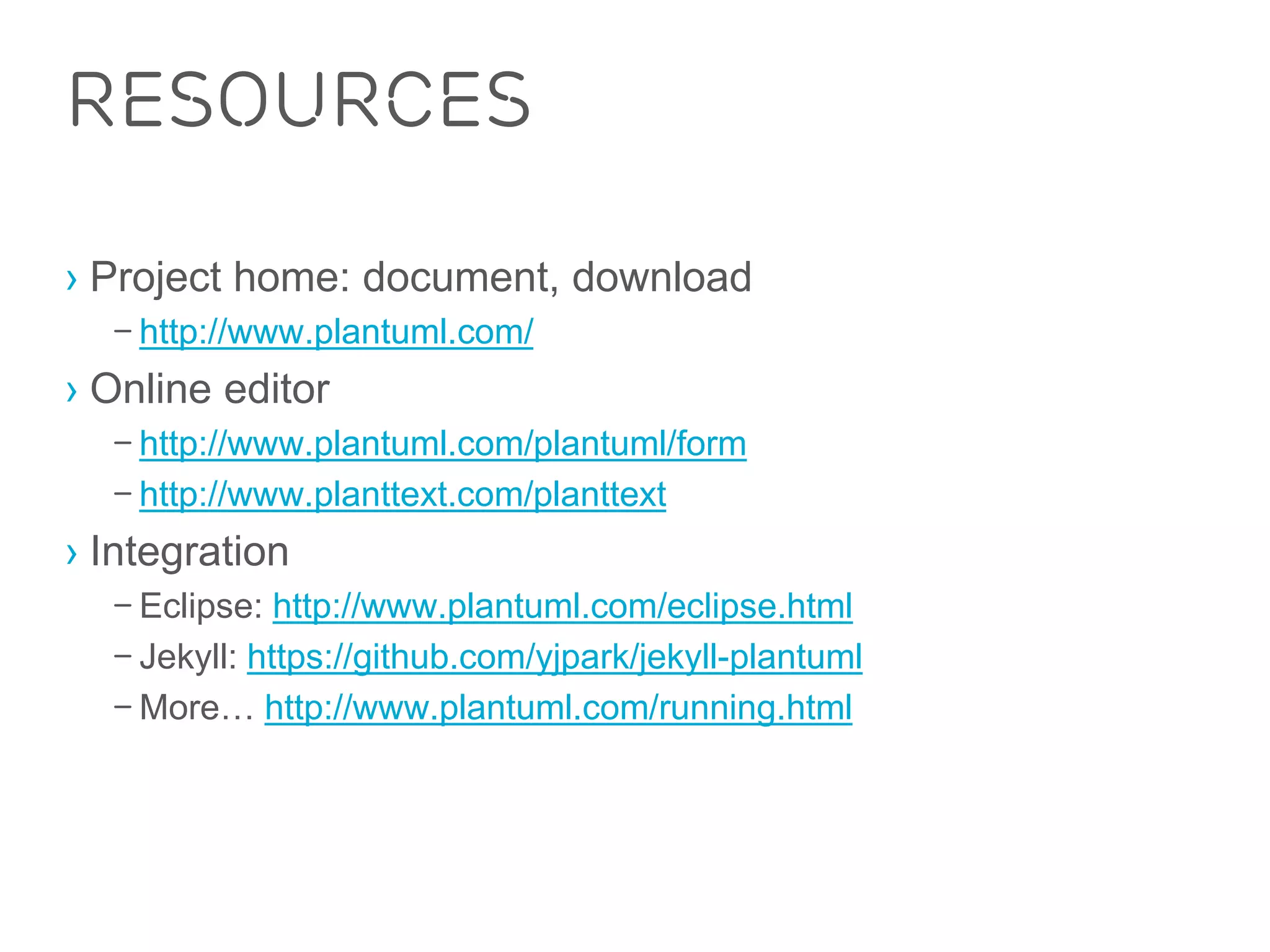 Resources 
› Project home: document, download 
– http://www.plantuml.com/ 
› Online editor 
– http://www.plantuml.com/plantuml/form 
– http://www.planttext.com/planttext 
› Integration 
– Eclipse: http://www.plantuml.com/eclipse.html 
– Jekyll: https://github.com/yjpark/jekyll-plantuml 
– More… http://www.plantuml.com/running.html 
