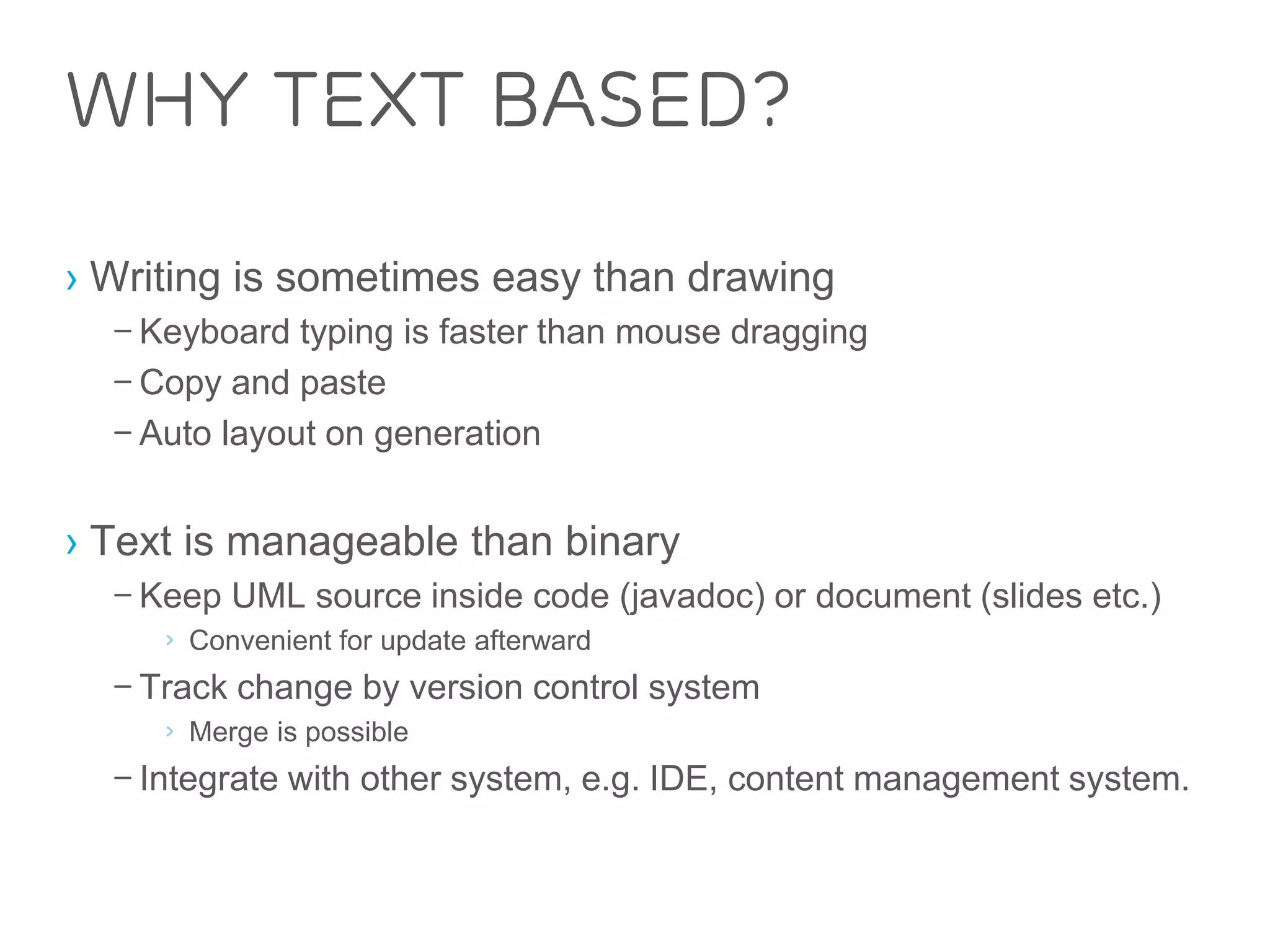Why Text Based? 
› Writing is sometimes easy than drawing 
– Keyboard typing is faster than mouse dragging 
– Copy and paste 
– Auto layout on generation 
› Text is manageable than binary 
– Keep UML source inside code (javadoc) or document (slides etc.) 
› Convenient for update afterward 
– Track change by version control system 
› Merge is possible 
– Integrate with other system, e.g. IDE, content management system. 
 
