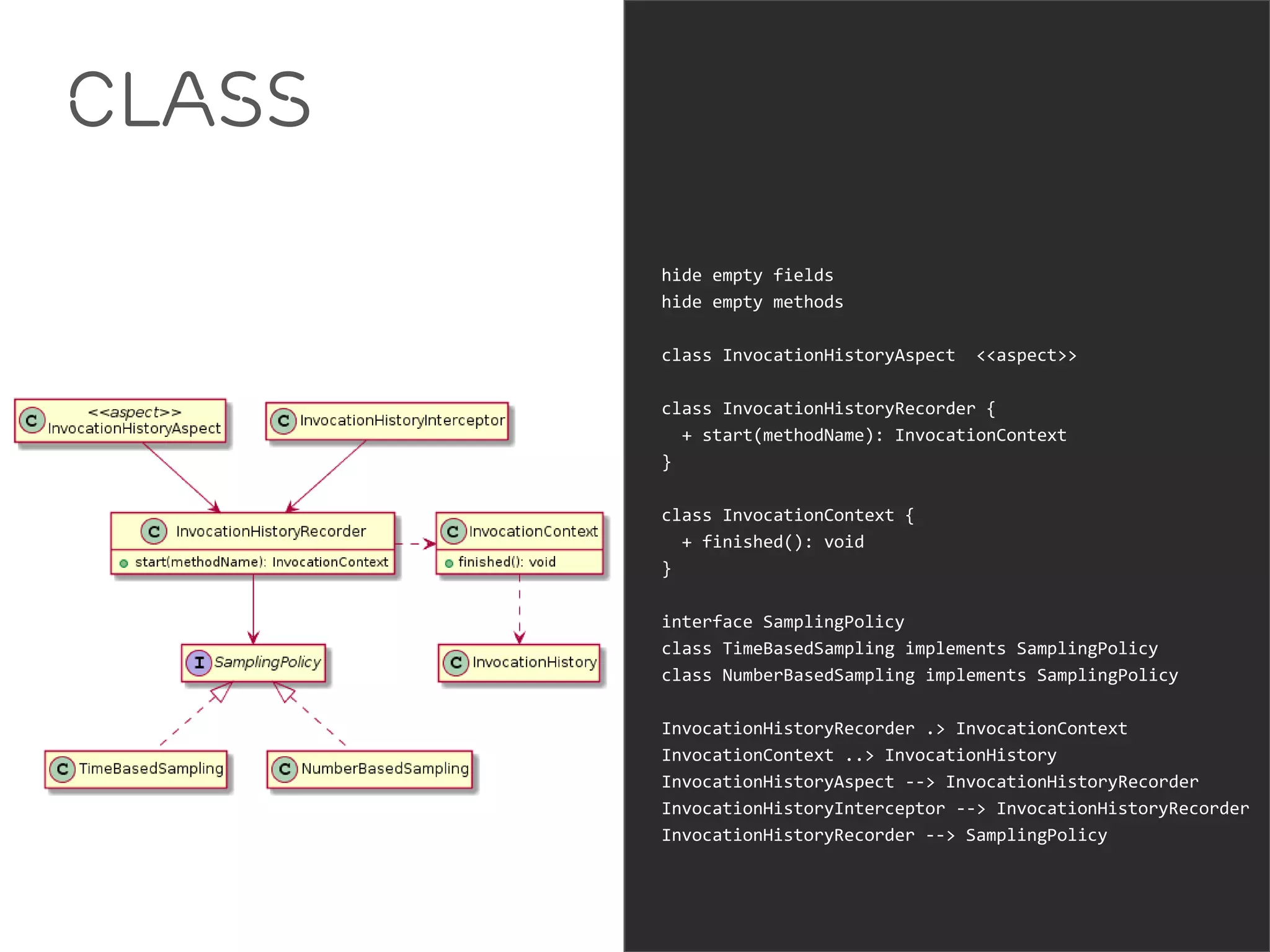 Class 
hide empty fields 
hide empty methods 
class InvocationHistoryAspect <<aspect>> 
class InvocationHistoryRecorder { 
+ start(methodName): InvocationContext 
} 
class InvocationContext { 
+ finished(): void 
} 
interface SamplingPolicy 
class TimeBasedSampling implements SamplingPolicy 
class NumberBasedSampling implements SamplingPolicy 
InvocationHistoryRecorder .> InvocationContext 
InvocationContext ..> InvocationHistory 
InvocationHistoryAspect --> InvocationHistoryRecorder 
InvocationHistoryInterceptor --> InvocationHistoryRecorder 
InvocationHistoryRecorder --> SamplingPolicy 
 