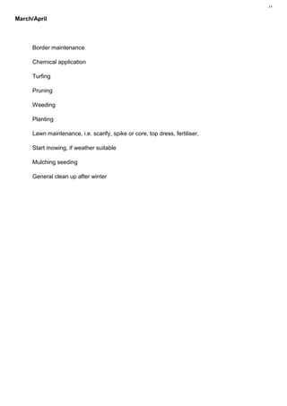 14 Plant Utilisation MR1212, Vegetation Analysis— Karl Barrett Student Number 30066539. 2009/2010. Myerscough College.14



March/April



      Border maintenance

      Chemical application

      Turfing

      Pruning

      Weeding

      Planting

      Lawn maintenance, i.e. scarify, spike or core, top dress, fertiliser.

      Start mowing, if weather suitable

      Mulching seeding

      General clean up after winter
 
