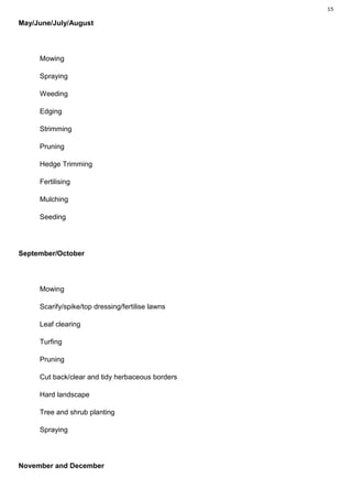 15

May/June/July/August



     Mowing

     Spraying

     Weeding

     Edging

     Strimming

     Pruning

     Hedge Trimming

     Fertilising

     Mulching

     Seeding




September/October




     Mowing

     Scarify/spike/top dressing/fertilise lawns

     Leaf clearing

     Turfing

     Pruning

     Cut back/clear and tidy herbaceous borders

     Hard landscape

     Tree and shrub planting

     Spraying




November and December
 