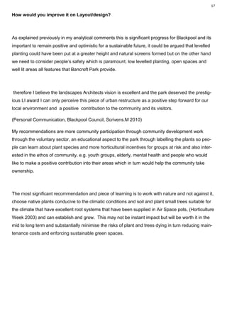 17

How would you improve it on Layout/design?



As explained previously in my analytical comments this is significant progress for Blackpool and its
important to remain positive and optimistic for a sustainable future, it could be argued that levelled
planting could have been put at a greater height and natural screens formed but on the other hand
we need to consider people’s safety which is paramount, low levelled planting, open spaces and
well lit areas all features that Bancroft Park provide.




therefore I believe the landscapes Architects vision is excellent and the park deserved the prestig-
ious LI award I can only perceive this piece of urban restructure as a positive step forward for our
local environment and a positive contribution to the community and its visitors.

(Personal Communication, Blackpool Council, Scrivens.M 2010)

My recommendations are more community participation through community development work
through the voluntary sector, an educational aspect to the park through labelling the plants so peo-
ple can learn about plant species and more horticultural incentives for groups at risk and also inter-
ested in the ethos of community, e.g. youth groups, elderly, mental health and people who would
like to make a positive contribution into their areas which in turn would help the community take
ownership.



The most significant recommendation and piece of learning is to work with nature and not against it,
choose native plants conducive to the climatic conditions and soil and plant small trees suitable for
the climate that have excellent root systems that have been supplied in Air Space pots, (Horticulture
Week 2003) and can establish and grow. This may not be instant impact but will be worth it in the
mid to long term and substantially minimise the risks of plant and trees dying in turn reducing main-
tenance costs and enforcing sustainable green spaces.
 