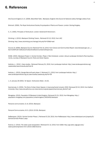18 Plant Utilisation MR1212, Vegetation Analysis— Karl Barrett Student Number 30066539. 2009/2010. Myerscough College.18




6. References


 Arts Council England, G. S. (2009). Bloomfield Talks . Blackpool, England: Arts Council & National Lottery Heritage Lottery Fund.



 Bricknell. (2006). The Royal Horticultural Society Encyclopedia of Plants and Flowers. London: Dorling Kingsley.



 C., A. (1993). Principles of Horticulture. London: Butterworth-Heinemann.



 Climbing, U. (2010). Blackpool Climbing Towers . Retrieved 03 10, 2010, from UKC

 Climbing: http://www.ukclimbing.com/listings/info.php?id=539&t=wall



 Council, B. (2008). Blackpool Council. Retrieved Feb 10, 2010, from Culture and Communities Report: www.blackpool.gov.uk/.../
 Item%205f%20-%20Culture%20and%20Communities%20report.doc



 EDAW. (2004). Blackpool Project 1: Central Corridor, Phase 1 Plant Schedule. London: (Actual Landscape Architect's Planning Docu-
 ments, courtesy of Blackpool Council, Parks and Green Space).



 Institute, L. ( 2010 ). Case studies . Retrieved February 01, 2010, from Landscape Institute: http://www.landscapeinstitute.org/
 casestudies/searchresults.php?cat=8



 Institute, L. (2010). George Bancroft park phase 1. Retrieved 3 1, 2010, from Landscape Institute: http://
 www.landscapeinstitute.org.uk/case studies/casestudy.php?id=59



 J., A. (January 30 2003). 'Air Space'. Horticulture Week , 01-02.



 Kazmierczak, A. (2004). The Role of Urban Green Spaces in Improving Social Inclusion 2004. Retrieved 03 10, 2010, from Salford
 University: http://www.els.salford.ac.uk/urbannature/outputs/papers/kazmierczak_BuHu07.pdf



 Mongabay. (2010). Population Of Blackpool United Kingdom. Retrieved 01 01, 2010, from Mongabay: http://
 population.mongabay.com/population/united-kingdom/2655459/blackpool



 Personal communication, G. B. (2010). Blackpool.



 Personal Communication, M. S. (2010, 03 09). Blackpool.



 ReBlackpool. (2010). Central Corridor Phase 1. Retrieved 01 26, 2010, from ReBlackpool: http://www.reblackpool.com/projects/9/
 Central-Corridor-Phase-1.aspx



 Science, U. (2010). The water cycle transpiration. Retrieved 01 12, 2010, from USGS: http://ga.water.usgs.gov/edu/
 watercycletranspiration.html (2010) USGS Science
 
